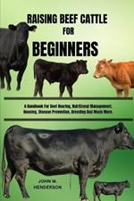 Raising Beef Cattle for Beginners: A Handbook For Beef Rearing, Nutritional Management, Housing, Disease Prevention, Breeding And Much More.