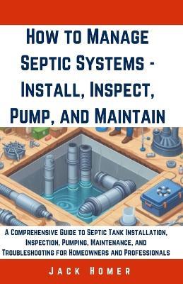 How to Manage Septic Systems - Install, Inspect, Pump, and Maintain: A Comprehensive Guide to Septic Tank Installation, Inspection, Pumping, Maintenance, and Troubleshooting for Homeowners - Jack Homer - cover