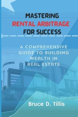 Mastering Rental Arbitrage for Success: A Comprehensive Guide To Building Wealth In Real Estate. - Bruce D Tillis - cover