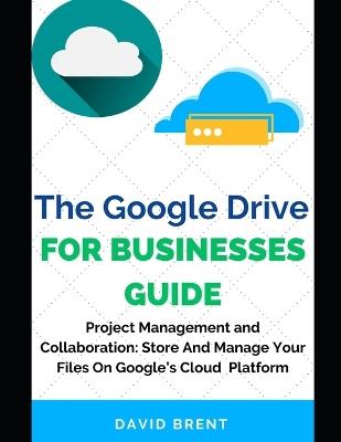 The Google Drive for Businesses Guide: Project Management and Collaboration Workflow: Work, Store and Manage Your Files on Google's Cloud Storage Platform - David Brent - cover