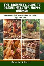 The Beginner's Guide to Raising Healthy, Happy Chickens: Learn the Basics of Chicken Care, from Egg to Coop