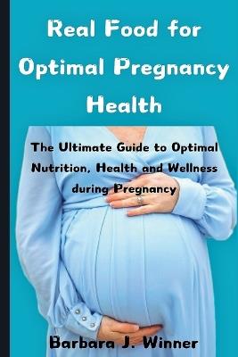 Real Food for Optimal Pregnancy Health: The Ultimate Guide to Optimal Nutrition, Health, and Wellness during Pregnancy - Barbara J Winner - cover