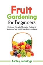 Fruit Gardening for Beginners: Embrace the Art of Growing Fruits and Transform Tiny Seeds into Luscious Fruits