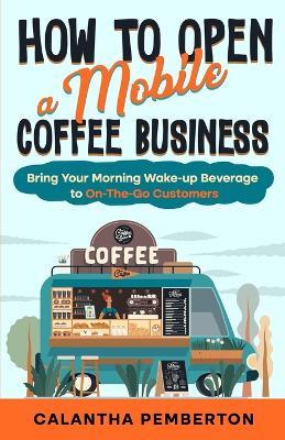 How to Open a Mobile Coffee Business: Bring Your Morning Wake-up Beverage to On-The-Go Customers - Calantha Pemberton - cover