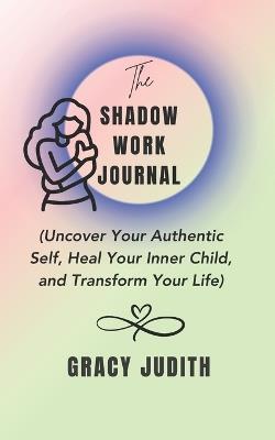The Shadow Work Journal: Uncover Your Authentic Self, Heal Your Inner Child, and Transform Your Life: A Comprehensive Guide to Shadow Work for Mental Wellness and Self-Transformation - Gracy Judith - cover