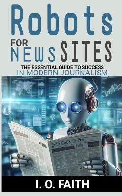 Robots For News Sites: The Essential Guide To Success In Modern Journalism - I O Faith - cover