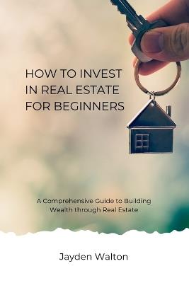 How to Invest in Real Estate for beginners: A Comprehensive Guide to Building Wealth through Real Estate - Jayden Walton - cover