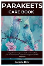 Parakeets Care Book: A Comprehensive Beginners Guide On How to Train, Care for, Comprehend, And Raise a Happy and Healthy Budgerigar