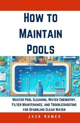 How to Maintain Pools: Master Pool Cleaning, Water Chemistry, Filter Maintenance, and Troubleshooting for Sparkling Clear Water - Jack Homer - cover