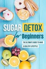 Sugar Detox for Beginners: The Ultimate Guide to Have a Healthy Lifestyle: How to Stop Eating Sugar