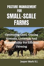 Pasture Management for Small-Scale Farms: Optimizing Land, Grazing Systems, Livestock, And Sustainability For Efficient Farming