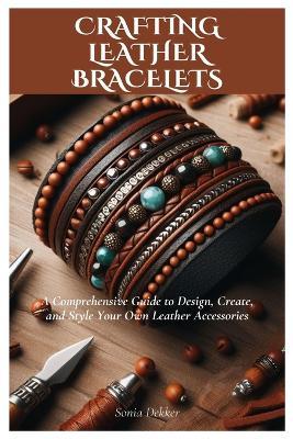 Crafting Leather Bracelets: A Comprehensive Guide to Design, Create, and Style Your Own Leather Accessories - Sonia Dekker - cover