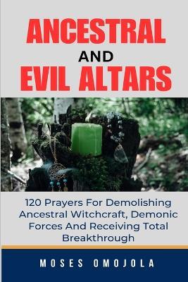 Ancestral & Evil Altars: 120 Prayers For Demolishing Ancestral Witchcraft, Demonic Forces And Receiving Total Breakthrough - Moses Omojola - cover