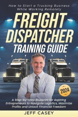Freight Dispatcher Training Guide: How to Start a Trucking Business While Working Remotely A Step-by-Step Blueprint for Aspiring Entrepreneurs to Navigate Logistics and Unlock Financial Freedom - Jeff Casey - cover