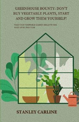 Greenhouse Bounty: Don't Buy Vegetable Plants, Start and Grow Them Yourself!: Take Your Vegetable Garden Skills to the Next Level This Year - Stanley Carline - cover