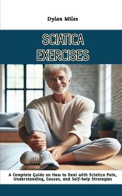 Sciatica Exercises: A Complete Guide on How to Deal with Sciatica Pain, Understanding, Causes, and Self-help Strategies - Dylan Miles - cover
