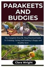 Parakeets and Budgies: The Complete Step-By-Step Practical Guide To Training, Caring And Raising A Happy And Healthy Keet