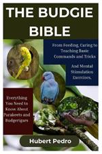 The Budgie Bible: From Feeding, Caring, to Teaching Basic Commands and Tricks and Perfect Mental Stimulation Exercises, Everything You Need to Know About Parakeets and Budgerigars