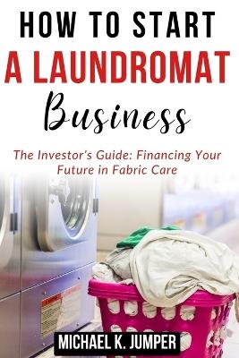 How to Start a Laundromat Business: The Investor's Guide: Financing Your Future in Fabric Care - Michael K Jumper - cover