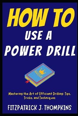 How to Use a Power Drill: Mastering the Art of Efficient Drilling: Tips, Tricks, and Techniques - Fitzpatrick J Thompkins - cover