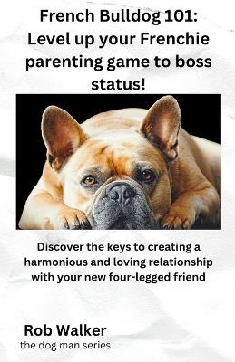 French Bulldog 101: Level Your Frenchie Parenting Game to Boss Status!: Discover the keys to creating a harmonious and loving relationship with your new four-legged friend - Rob Walker - cover