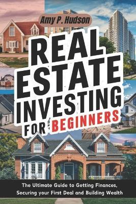 Real Estate Investing for Beginners: The Ultimate Guide to Getting Finances, Securing your First Deal and Building Wealth - Amy P Hudson - cover