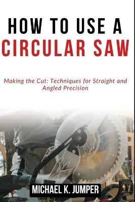 How to Use a Circular Saw: Making the Cut: Techniques for Straight and Angled Precision - Michael K Jumper - cover