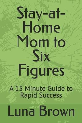 Stay-at-Home Mom to Six Figures: A 15 Minute Guide to Rapid Success - Luna Brown - cover