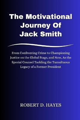 The Motivational Journey Of Jack Smith: From Confronting Crime to Championing Justice on the Global Stage, and Now, As the Special Counsel Tackling the Tumultuous Legacy of a Former President - Robert D Hayes - cover