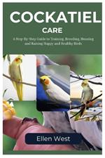 Cockatiel Care: A Step-By-Step Guide To Training, Breeding, Housing And Raising Happy And Healthy Birds