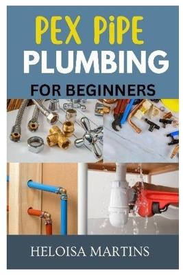 Pex Pipe Plumbing for Beginners: A Comprehensive Guide to Installing, Maintaining, and Troubleshooting Pex Plumbing Systems - Helo?sa Martins - cover