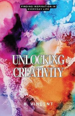 Unlocking Creativity: Finding Inspiration in Everyday Life - B Vincent - cover