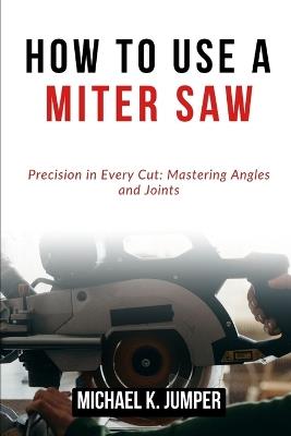 How to Use a Miter Saw: Precision in Every Cut: Mastering Angles and Joints - Michael K Jumper - cover