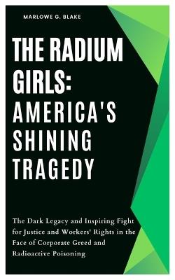 The Radium Girls: America's Shining Tragedy: The Dark Legacy and Inspiring Fight for Justice and Workers' Rights in the Face of Corporate Greed and Radioactive Poisoning - Marlowe G Blake - cover