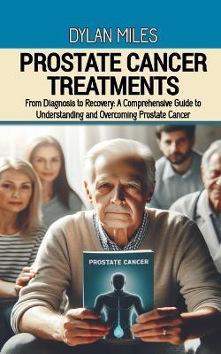 Prostate Cancer Treatments: From Diagnosis to Recovery: A Comprehensive Guide to Understanding and Overcoming Prostate Cancer - Dylan Miles - cover