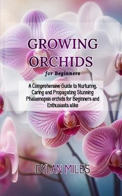 Growing Orchids for Beginners: A Comprehensive Guide to Nurturing, Caring and Propagating Stunning Phalaenopsis orchids for Beginners and Enthusiasts alike - Dylan Miles - cover