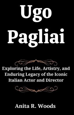 Ugo Pagliai: Exploring the Life, Artistry, and Enduring Legacy of the Iconic Italian Actor and Director - Anita R Woods - cover