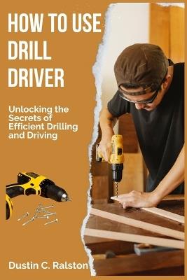 How to Use Drill Driver: Unlocking the Secrets of Efficient Drilling and Driving - Dustin C Ralston - cover