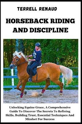 Horseback Riding and Discipline: Unlocking Equine Grace, A Comprehensive Guide To Discover The Secrets To Refining Skills, Building Trust, Essential Techniques And Mindset For Success - Terrell Renaud - cover