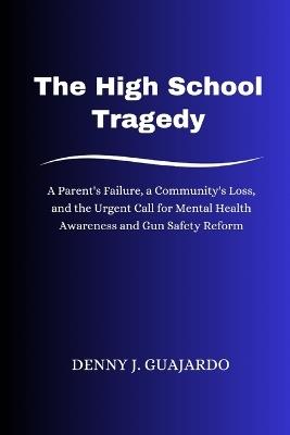 The High School Tragedy: A Parent's Failure, a Community's Loss, and the Urgent Call for Mental Health Awareness and Gun Safety Reform - Denny J Guajardo - cover