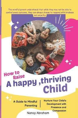 How to Raise a Happy, Thriving Child: A Guide to Mindful Parenting, Nurture Your Child's Development with Presence and Compassion - Tina Charles,Nancy Abraham - cover