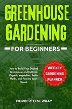 Greenhouse Gardening for Beginners: How to Build Your Desired Greenhouse and Cultivate Organic Vegetables, Fruits, Herbs, and Flowers Year-Round