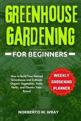 Greenhouse Gardening for Beginners: How to Build Your Desired Greenhouse and Cultivate Organic Vegetables, Fruits, Herbs, and Flowers Year-Round - Norberto M Wray - cover
