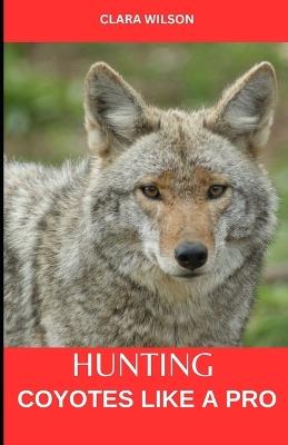 Hunting Coyotes Like a Pro: Hunting Coyotes Like a Pro: Strategies, Tactics, and Techniques for Success - Clara Wilson - cover