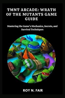 Tmnt Arcade: WRATH OF THE MUTANTS GAME GUIDE: Mastering the Game's Mechanics, Secrets, and Survival Techniques - Roy N Fair - cover