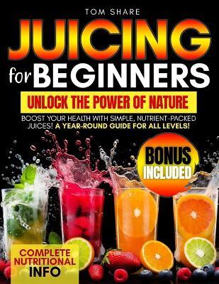 Juicing for Beginners: Your Ultimate Handbook to Harnessing the Nutritional Power of Fresh Fruits and Vegetables, Energizing Your Body, and Achieving Optimal Health and Wellness Through Delicious and Nourishing Recipes - Tom Share - cover
