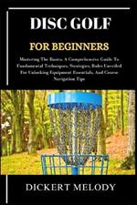 Disc Golf for Beginners: Mastering The Basics, A Comprehensive Guide To Fundamental Techniques, Strategies, Rules Unveiled For Unlocking Equipment Essentials, And Course Navigation Tips
