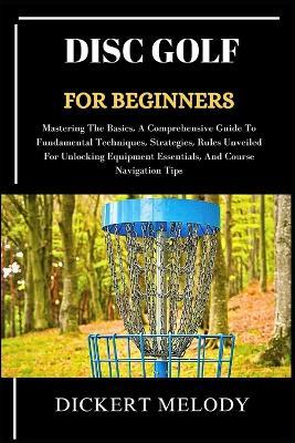 Disc Golf for Beginners: Mastering The Basics, A Comprehensive Guide To Fundamental Techniques, Strategies, Rules Unveiled For Unlocking Equipment Essentials, And Course Navigation Tips - Dickert Melody - cover