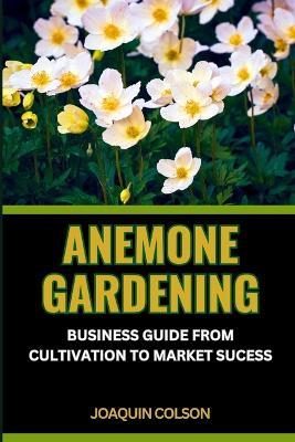 Anemone Gardening: BUSINESS GUIDE FROM CULTIVATION TO MARKET SUCCESS: Cultivating, Unveiling And Mastering The Anemone Kingdom For Harvesting Success - Joaquin Colson - cover