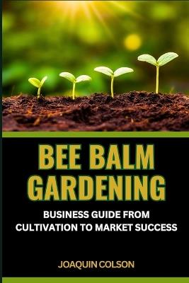 Bee Balm Gardening Business Guide from Cultivation to Market Success: Nurturing Nature's Bounty, Sowing Success, Cultivating Community And Marketplace Symphony - Joaquin Colson - cover